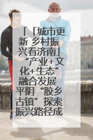 「城市更新 乡村振兴看济南」“产业+文化+生态”融合发展 平阴“胶乡古镇”探索振兴路径成效显著