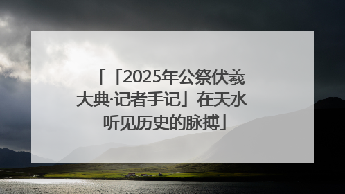 「2025年公祭伏羲大典·记者手记」在天水 听见历史的脉搏