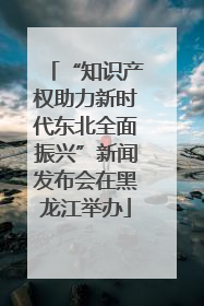 “知识产权助力新时代东北全面振兴”新闻发布会在黑龙江举办