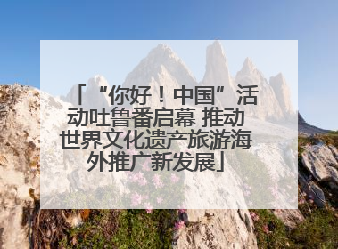 “你好！中国”活动吐鲁番启幕 推动世界文化遗产旅游海外推广新发展