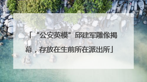 “公安英模”邱建军雕像揭幕，存放在生前所在派出所
