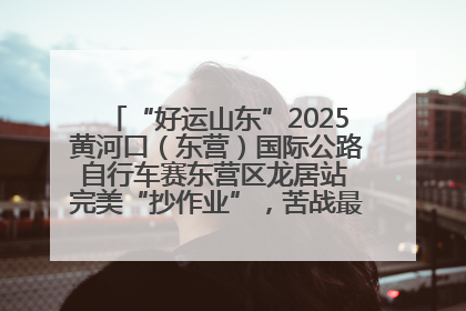“好运山东”2025黄河口（东营）国际公路自行车赛东营区龙居站 完美“抄作业”，苦战最后时刻黄衫易主