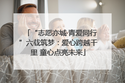 “志愿亦城·青爱同行”六载筑梦：爱心跨越千里 童心点亮未来