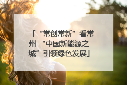 “常创常新”看常州 “中国新能源之城”引领绿色发展