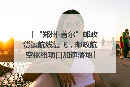 “郑州-首尔”邮政货运航线复飞，邮政航空枢纽项目加速落地
