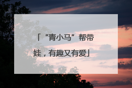 “青小马”帮带娃，有趣又有爱