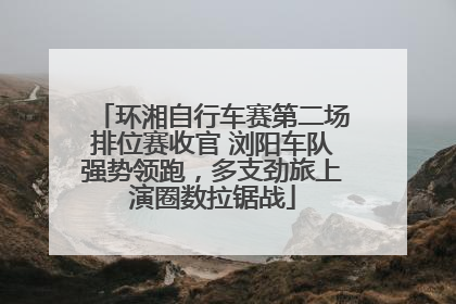 环湘自行车赛第二场排位赛收官 浏阳车队强势领跑，多支劲旅上演圈数拉锯战