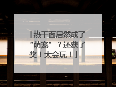 热干面居然成了“萌宠”？还获了奖！太会玩！