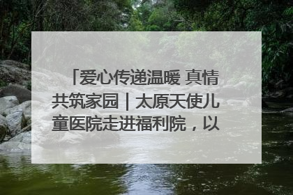爱心传递温暖 真情共筑家园｜太原天使儿童医院走进福利院，以爱守护童真笑颜！