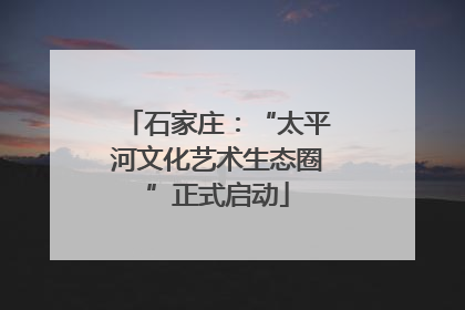 石家庄：“太平河文化艺术生态圈”正式启动