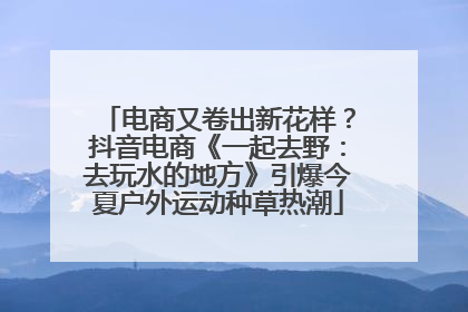 电商又卷出新花样？抖音电商《一起去野：去玩水的地方》引爆今夏户外运动种草热潮
