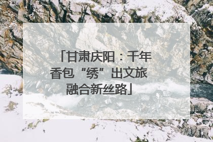 甘肃庆阳：千年香包“绣”出文旅融合新丝路