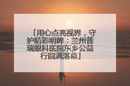 用心点亮视界，守护睛彩明眸：兰州普瑞眼科医院东乡公益行圆满落幕