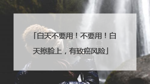 白天不要用！不要用！白天擦脸上，有致癌风险