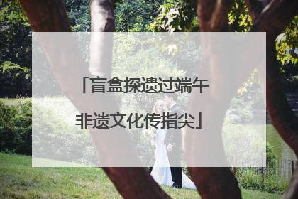 盲盒探遗过端午 非遗文化传指尖