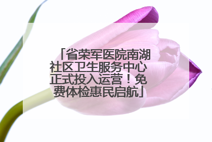 省荣军医院南湖社区卫生服务中心正式投入运营！免费体检惠民启航