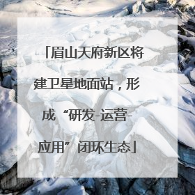 眉山天府新区将建卫星地面站，形成“研发-运营-应用”闭环生态