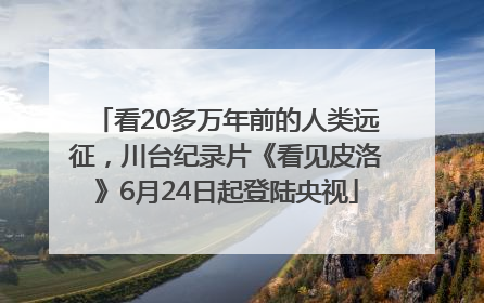 看20多万年前的人类远征，川台纪录片《看见皮洛》6月24日起登陆央视
