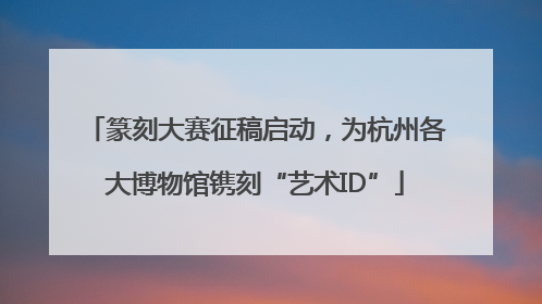 篆刻大赛征稿启动，为杭州各大博物馆镌刻“艺术ID”