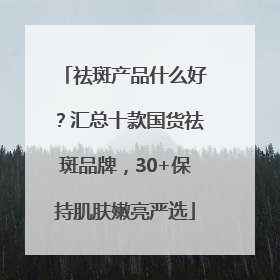 祛斑产品什么好？汇总十款国货祛斑品牌，30+保持肌肤嫩亮严选