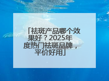 祛斑产品哪个效果好？2025年度热门祛斑品牌，平价好用