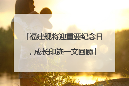 福建舰将迎重要纪念日，成长印迹一文回顾