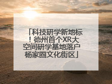科技研学新地标！德州首个XR大空间研学基地落户杨家圈文化街区