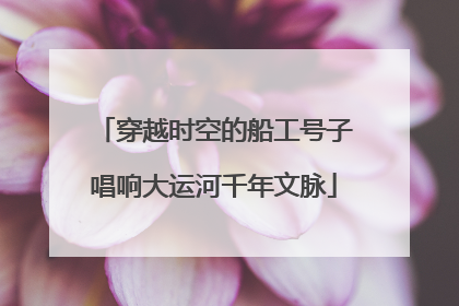 穿越时空的船工号子唱响大运河千年文脉