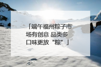 端午福州粽子市场有创意 品类多口味更放“粽”