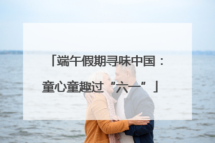 端午假期寻味中国：童心童趣过“六一”