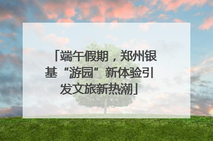 端午假期，郑州银基“游园”新体验引发文旅新热潮