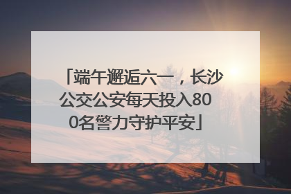 端午邂逅六一，长沙公交公安每天投入800名警力守护平安