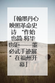 翰墨丹心映照革命史诗 “作始也简 将毕也钜——董必武手迹展”在福州开幕