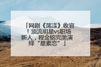 网剧《荡漾》收官！顶流明星vs职场新人，程金铭完美演绎“星素恋”