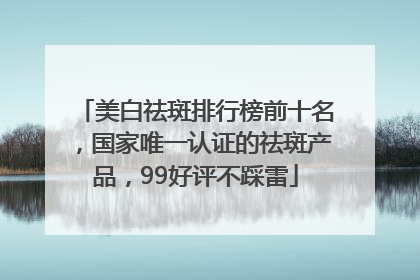 美白祛斑排行榜前十名，国家唯一认证的祛斑产品，99好评不踩雷