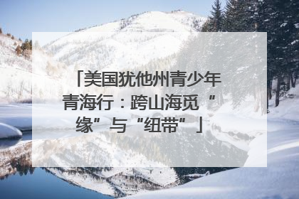 美国犹他州青少年青海行：跨山海觅“缘”与“纽带”