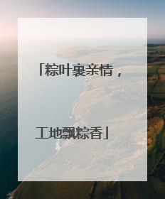 粽叶裹亲情，工地飘粽香