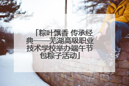 粽叶飘香 传承经典——芜湖高级职业技术学校举办端午节包粽子活动