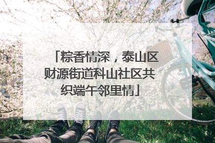 粽香情深，泰山区财源街道科山社区共织端午邻里情