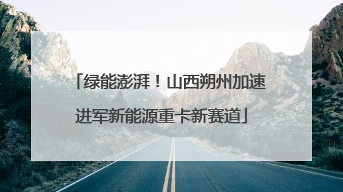 绿能澎湃！山西朔州加速进军新能源重卡新赛道
