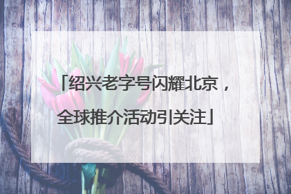 绍兴老字号闪耀北京，全球推介活动引关注