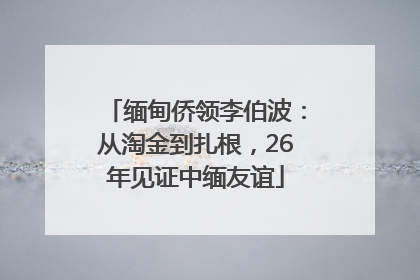 缅甸侨领李伯波：从淘金到扎根，26年见证中缅友谊