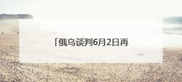 俄乌谈判6月2日再启：俄方携草案赴会，乌方坚持领土不妥协