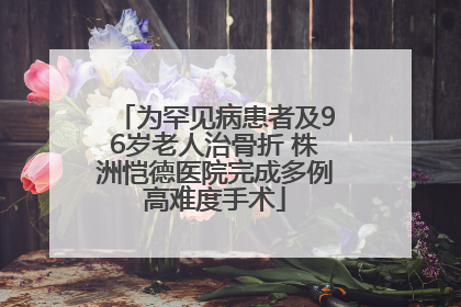 为罕见病患者及96岁老人治骨折 株洲恺德医院完成多例高难度手术