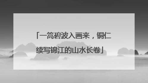 一篙碧波入画来，铜仁续写锦江的山水长卷