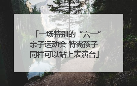 一场特别的“六一”亲子运动会 特需孩子同样可以站上表演台