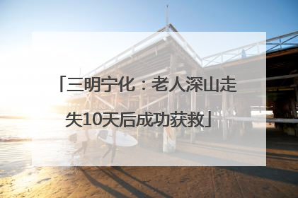 三明宁化：老人深山走失10天后成功获救