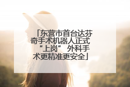 东营市首台达芬奇手术机器人正式“上岗” 外科手术更精准更安全