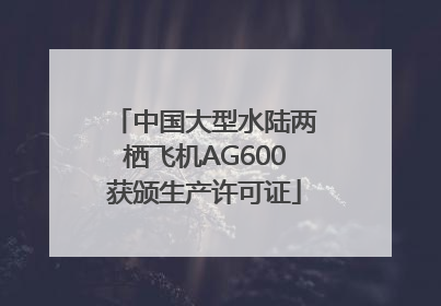 中国大型水陆两栖飞机AG600获颁生产许可证