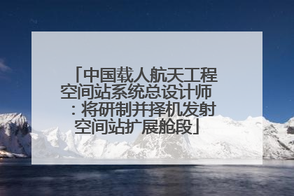 中国载人航天工程空间站系统总设计师：将研制并择机发射空间站扩展舱段